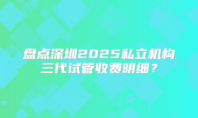 盘点深圳2025私立机构三代试管收费明细？
