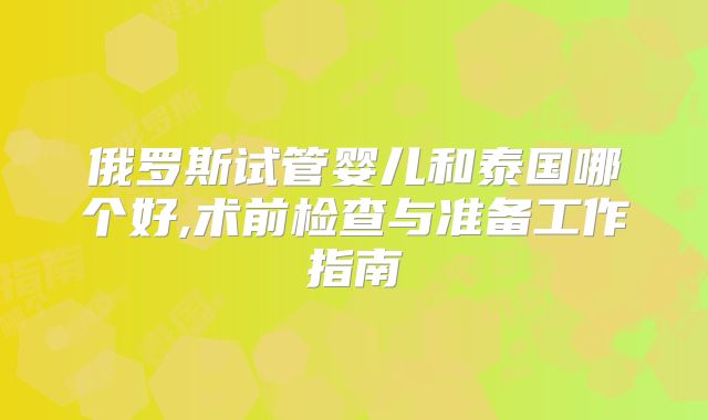 俄罗斯试管婴儿和泰国哪个好,术前检查与准备工作指南