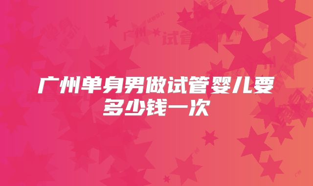 广州单身男做试管婴儿要多少钱一次