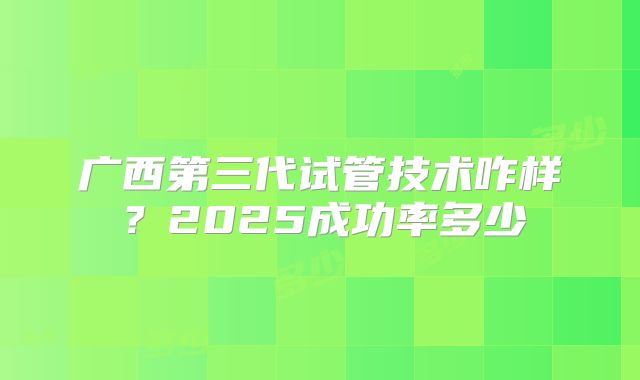 广西第三代试管技术咋样？2025成功率多少