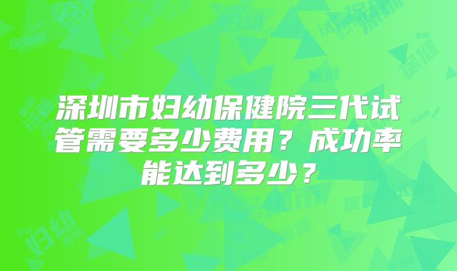 深圳市妇幼保健院三代试管需要多少费用?成功率能达到多少?
