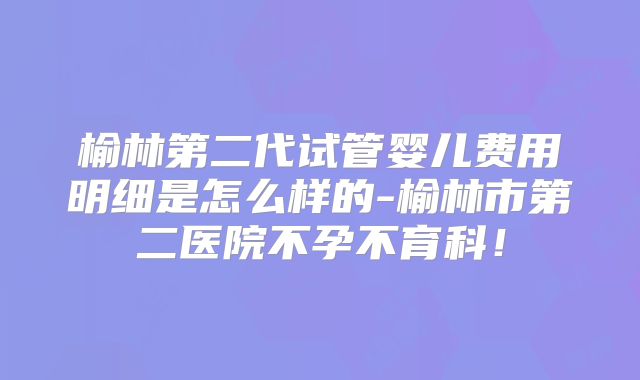 榆林第二代试管婴儿费用明细是怎么样的-榆林市第二医院不孕不育科！