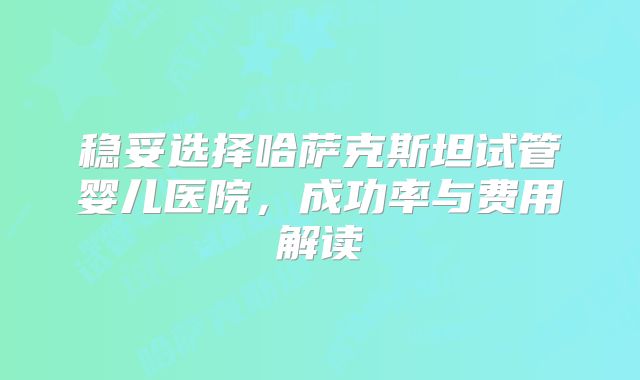 稳妥选择哈萨克斯坦试管婴儿医院，成功率与费用解读