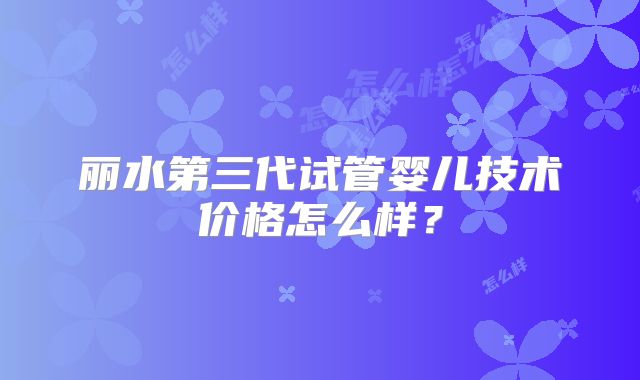 丽水第三代试管婴儿技术价格怎么样？