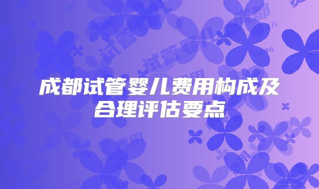成都试管婴儿费用构成及合理评估要点