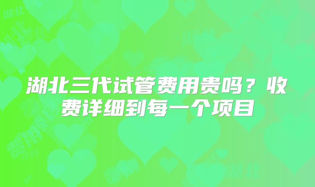 湖北三代试管费用贵吗？收费详细到每一个项目