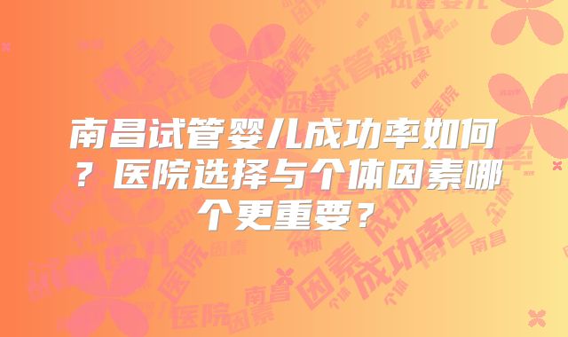 南昌试管婴儿成功率如何？医院选择与个体因素哪个更重要？
