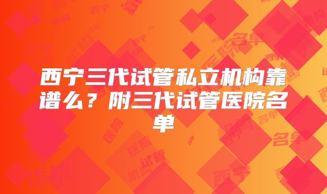 西宁三代试管私立机构靠谱么?附三代试管医院名单