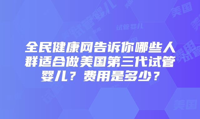 全民健康网告诉你哪些人群适合做美国第三代试管婴儿？费用是多少？
