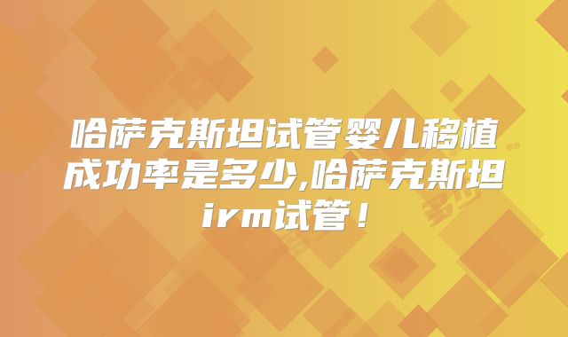 哈萨克斯坦试管婴儿移植成功率是多少,哈萨克斯坦irm试管！