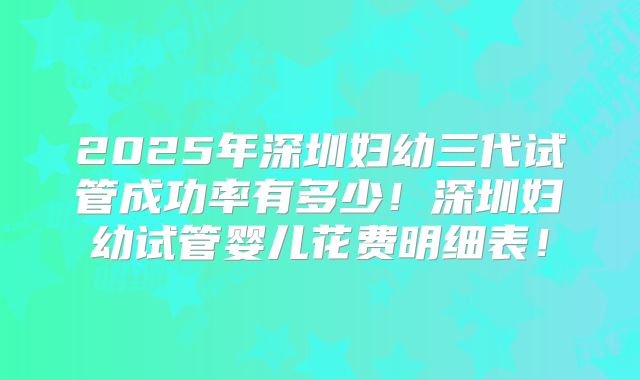 2025年深圳妇幼三代试管成功率有多少!深圳妇幼试管婴儿花费明细表!