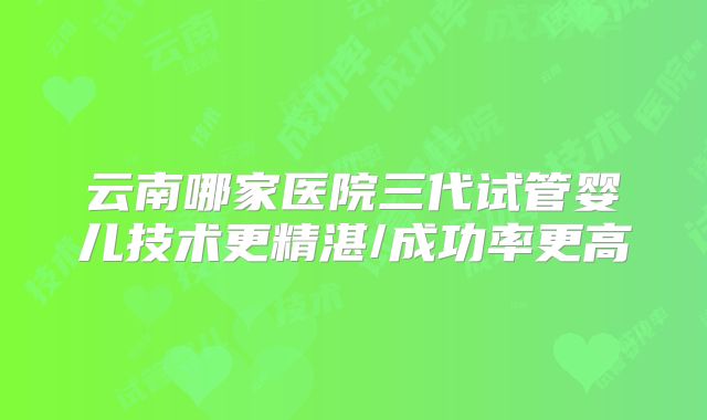 云南哪家医院三代试管婴儿技术更精湛/成功率更高
