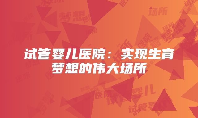 试管婴儿医院：实现生育梦想的伟大场所