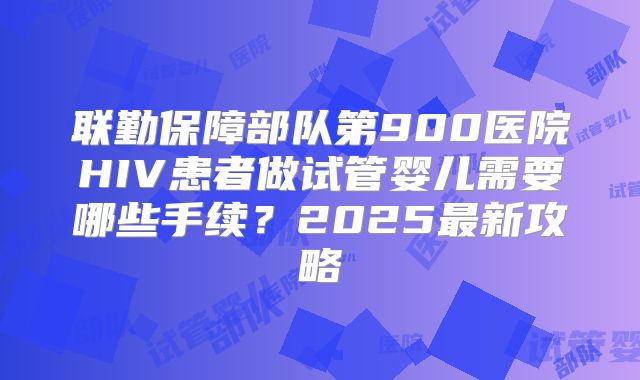 联勤保障部队第900医院HIV患者做试管婴儿需要哪些手续？2025最新攻略