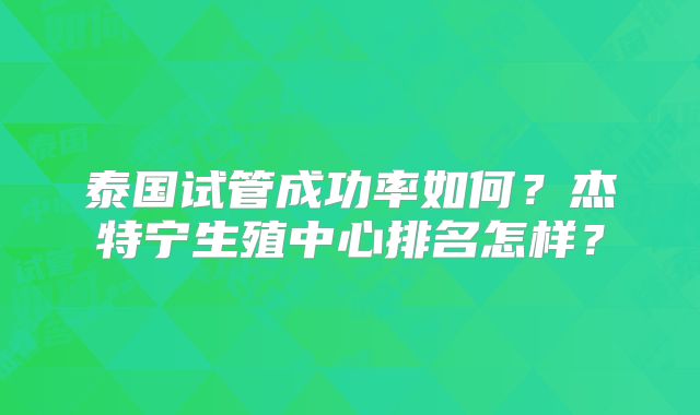 泰国试管成功率如何？杰特宁生殖中心排名怎样？