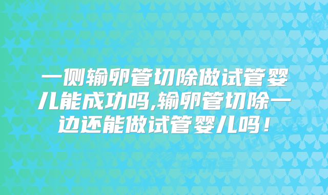 一侧输卵管切除做试管婴儿能成功吗,输卵管切除一边还能做试管婴儿吗！