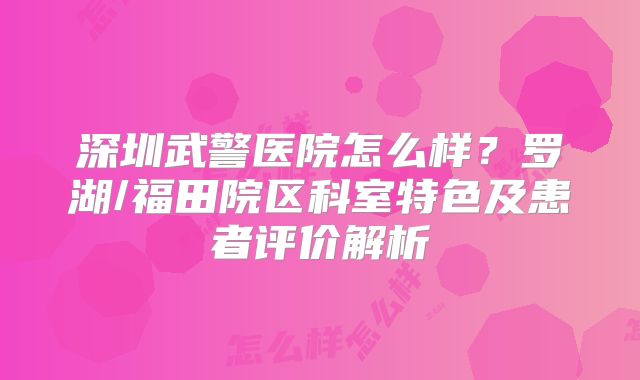 深圳武警医院怎么样?罗湖/福田院区科室特色及患者评价解析