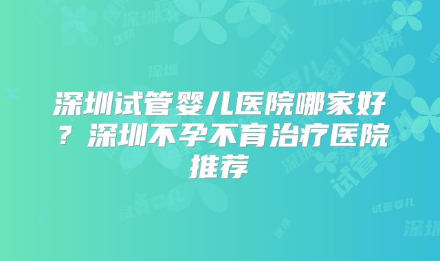 深圳试管婴儿医院哪家好？深圳不孕不育治疗医院推荐