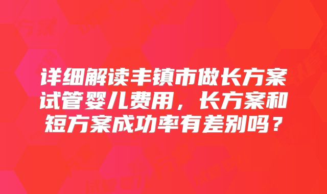 详细解读丰镇市做长方案试管婴儿费用，长方案和短方案成功率有差别吗？