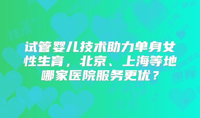 试管婴儿技术助力单身女性生育，北京、上海等地哪家医院服务更优？