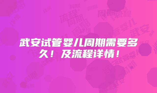 武安试管婴儿周期需要多久!及流程详情!