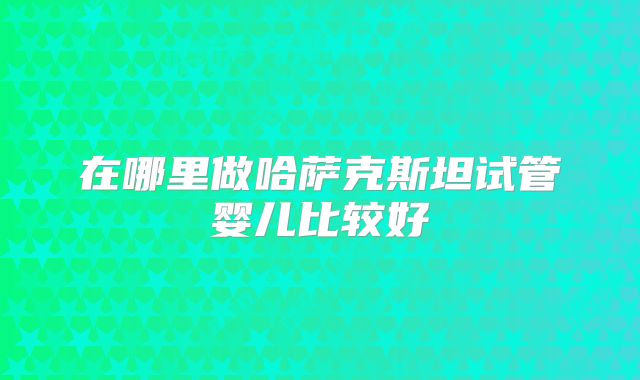 在哪里做哈萨克斯坦试管婴儿比较好