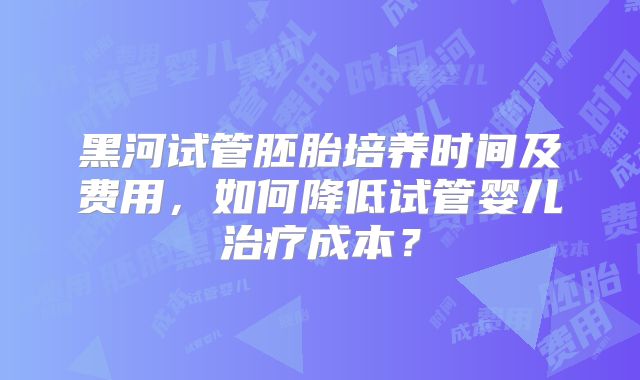 黑河试管胚胎培养时间及费用，如何降低试管婴儿治疗成本？