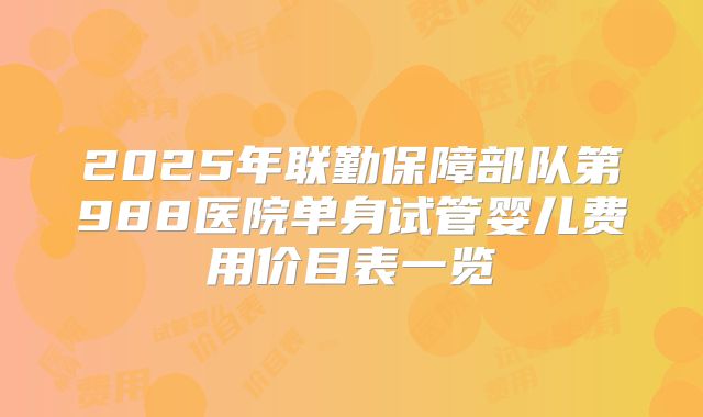 2025年联勤保障部队第988医院单身试管婴儿费用价目表一览