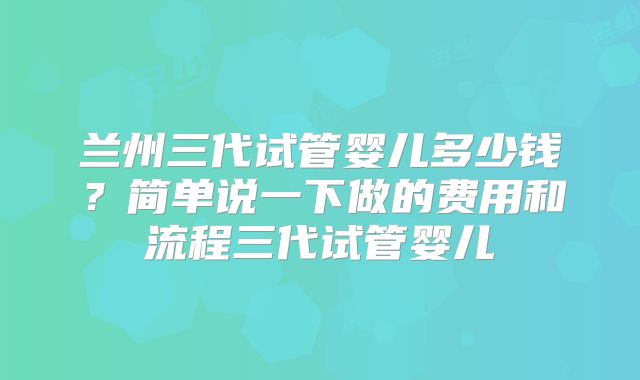 兰州三代试管婴儿多少钱？简单说一下做的费用和流程三代试管婴儿