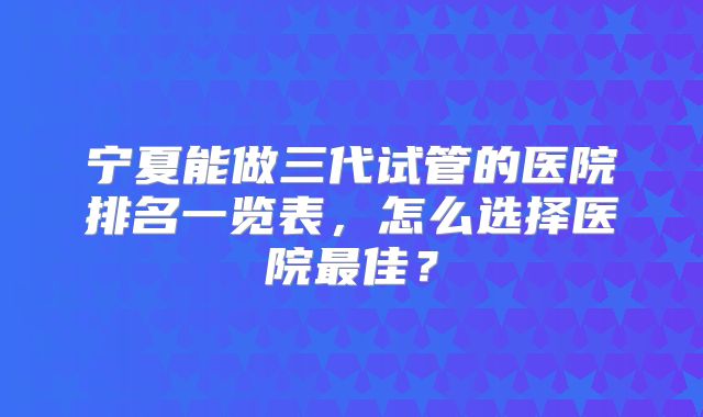宁夏能做三代试管的医院排名一览表，怎么选择医院最佳？