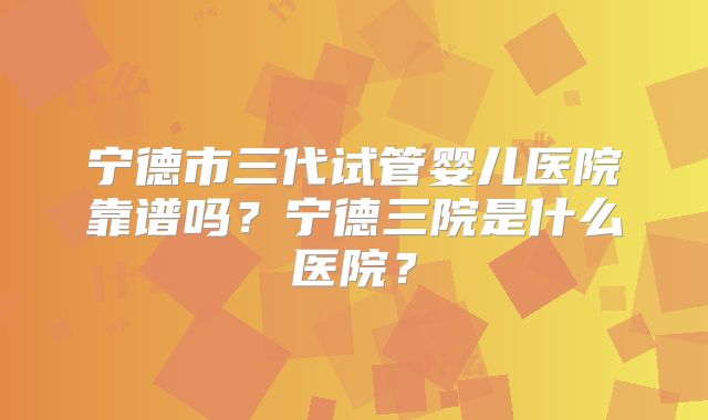 宁德市三代试管婴儿医院靠谱吗？宁德三院是什么医院？