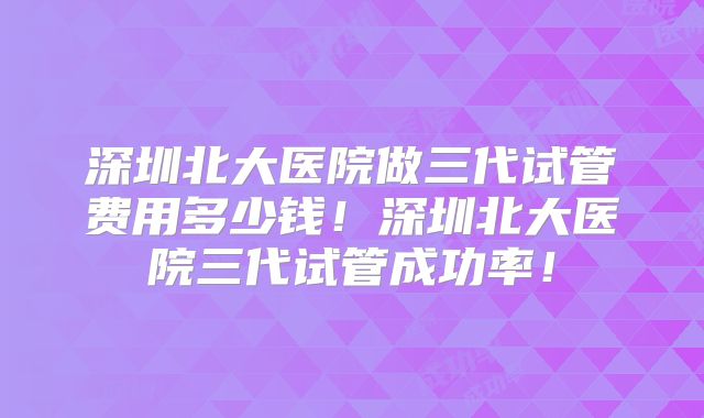深圳北大医院做三代试管费用多少钱!深圳北大医院三代试管成功率!