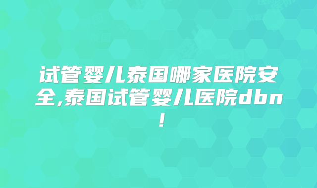 试管婴儿泰国哪家医院安全,泰国试管婴儿医院dbn！