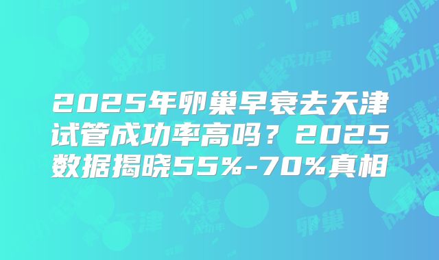 2025年卵巢早衰去天津试管成功率高吗？2025数据揭晓55%-70%真相