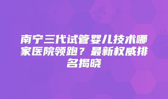 南宁三代试管婴儿技术哪家医院领跑？最新权威排名揭晓