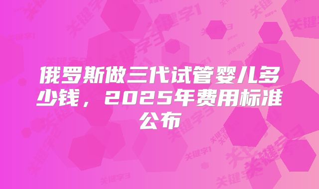 俄罗斯做三代试管婴儿多少钱，2025年费用标准公布