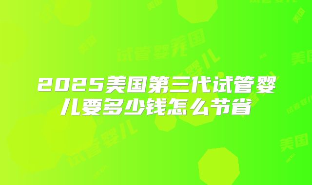 2025美国第三代试管婴儿要多少钱怎么节省