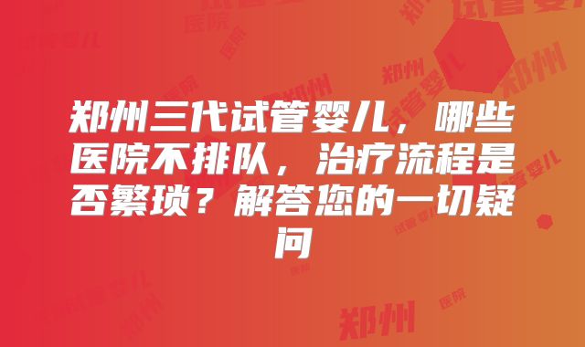 郑州三代试管婴儿,哪些医院不排队,治疗流程是否繁琐?解答您的一切疑问