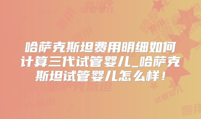 哈萨克斯坦费用明细如何计算三代试管婴儿_哈萨克斯坦试管婴儿怎么样！