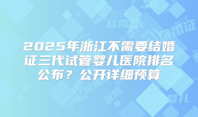2025年浙江不需要结婚证三代试管婴儿医院排名公布？公开详细预算