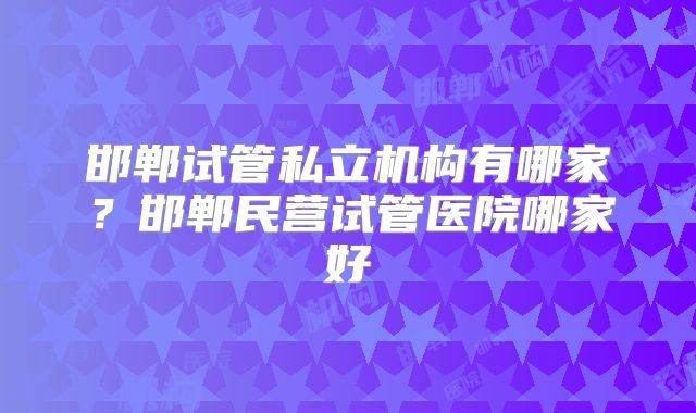 邯郸试管私立机构有哪家？邯郸民营试管医院哪家好