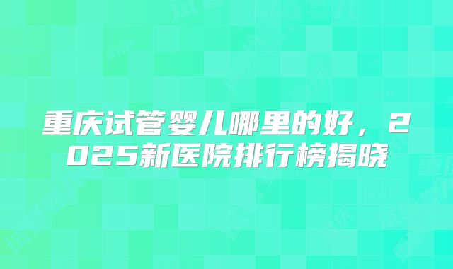 重庆试管婴儿哪里的好，2025新医院排行榜揭晓