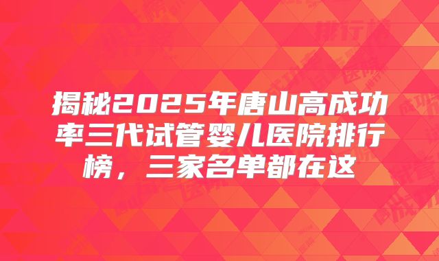揭秘2025年唐山高成功率三代试管婴儿医院排行榜,三家名单都在这