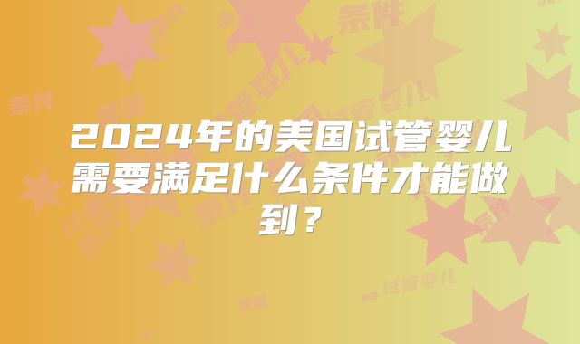 2024年的美国试管婴儿需要满足什么条件才能做到?