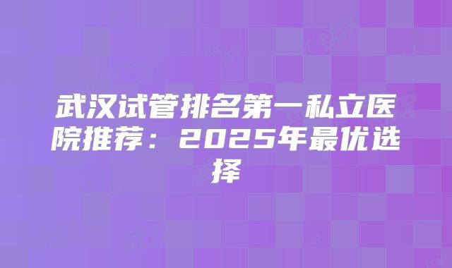 武汉试管排名第一私立医院推荐：2025年最优选择