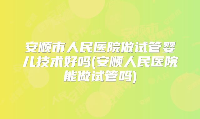 安顺市人民医院做试管婴儿技术好吗(安顺人民医院能做试管吗)