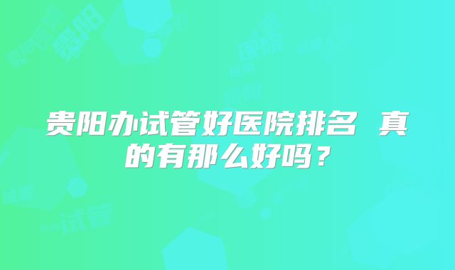 贵阳办试管好医院排名 真的有那么好吗？