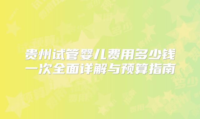 贵州试管婴儿费用多少钱一次全面详解与预算指南
