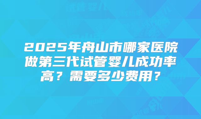 2025年舟山市哪家医院做第三代试管婴儿成功率高？需要多少费用？