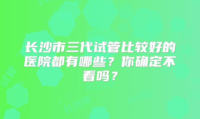 长沙市三代试管比较好的医院都有哪些？你确定不看吗？